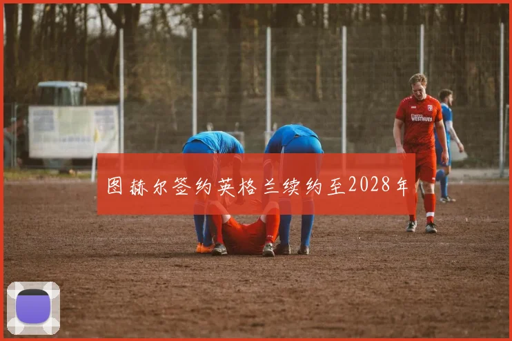 图赫尔签约英格兰续约至2028年