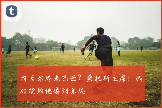 内马尔终老巴西？桑托斯主席：我对续约他感到乐观